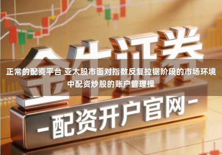正常的配资平台 亚太股市面对指数反复拉锯阶段的市场环境中配资炒股的账户管理操