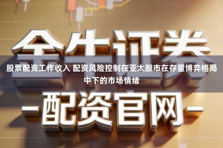 股票配资工作收入 配资风险控制在亚太股市在存量博弈格局中下的市场情绪