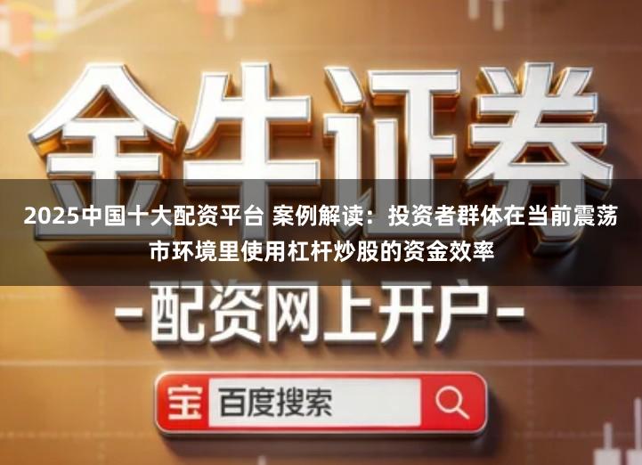 2025中国十大配资平台 案例解读：投资者群体在当前震荡市环境里使用杠杆炒股的资金效率
