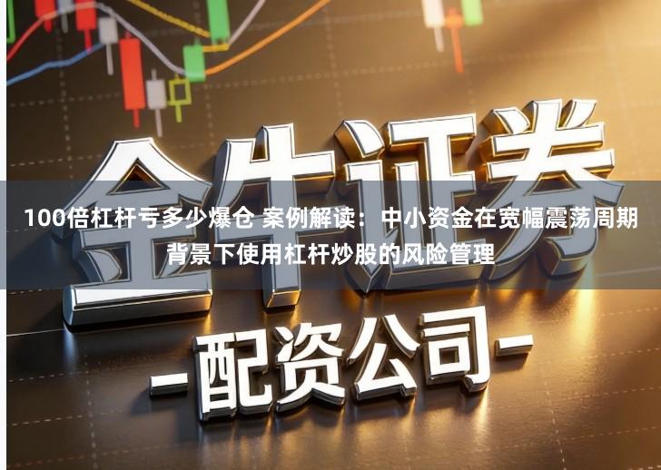 100倍杠杆亏多少爆仓 案例解读：中小资金在宽幅震荡周期背景下使用杠杆炒股的风险管理