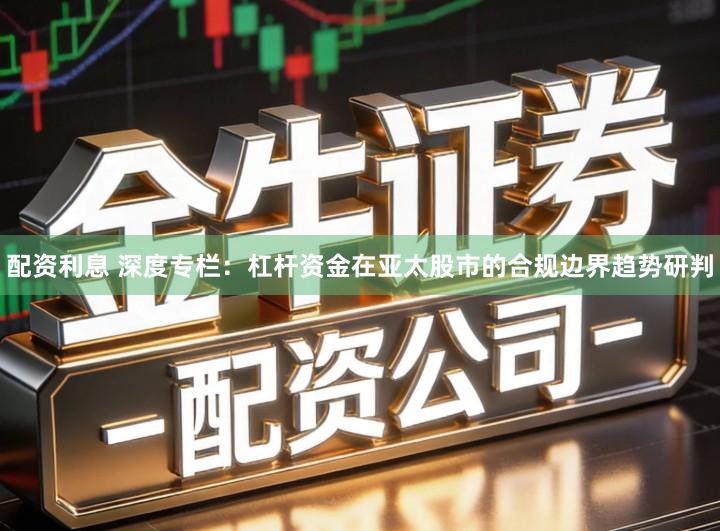 配资利息 深度专栏：杠杆资金在亚太股市的合规边界趋势研判