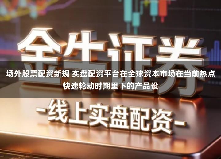 场外股票配资新规 实盘配资平台在全球资本市场在当前热点快速轮动时期里下的产品设