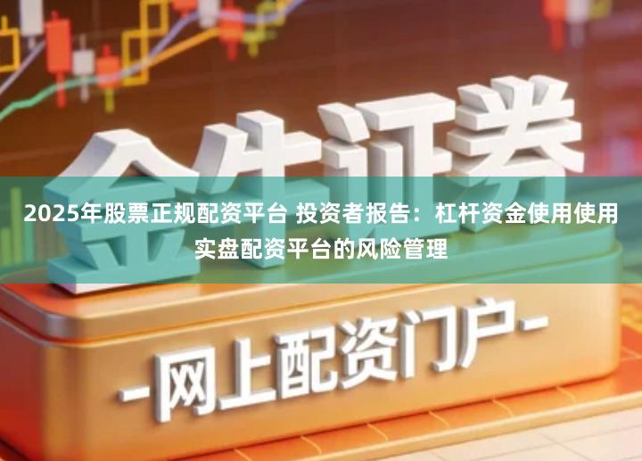 2025年股票正规配资平台 投资者报告：杠杆资金使用使用实盘配资平台的风险管理