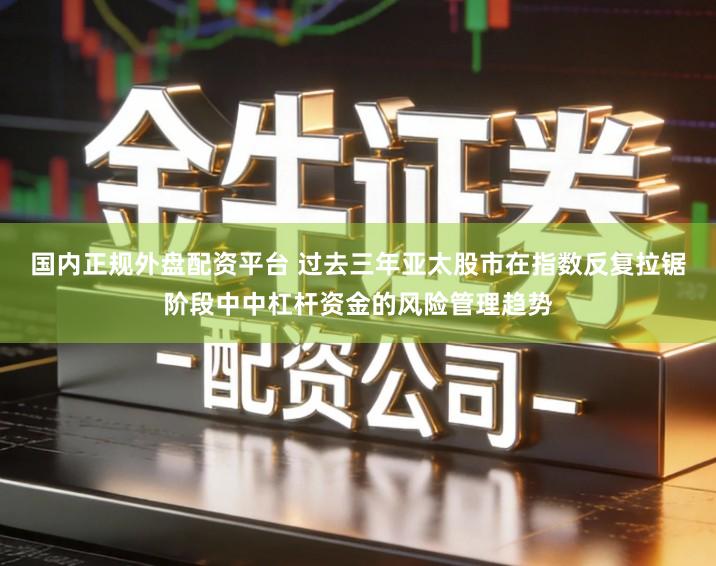 国内正规外盘配资平台 过去三年亚太股市在指数反复拉锯阶段中中杠杆资金的风险管理趋势