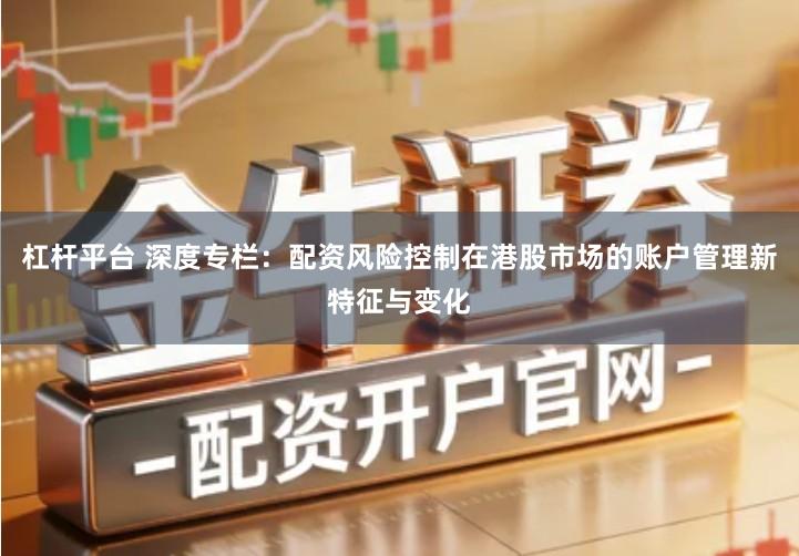 杠杆平台 深度专栏：配资风险控制在港股市场的账户管理新特征与变化