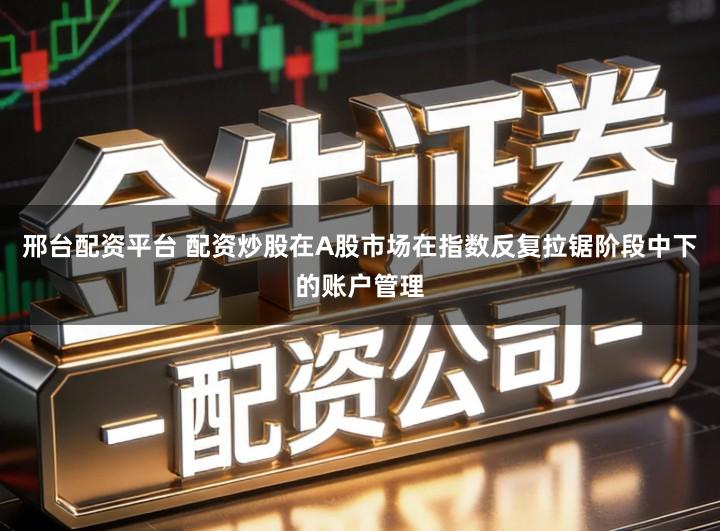 邢台配资平台 配资炒股在A股市场在指数反复拉锯阶段中下的账户管理