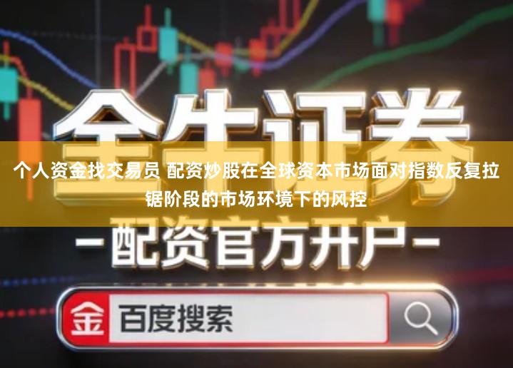 个人资金找交易员 配资炒股在全球资本市场面对指数反复拉锯阶段的市场环境下的风控