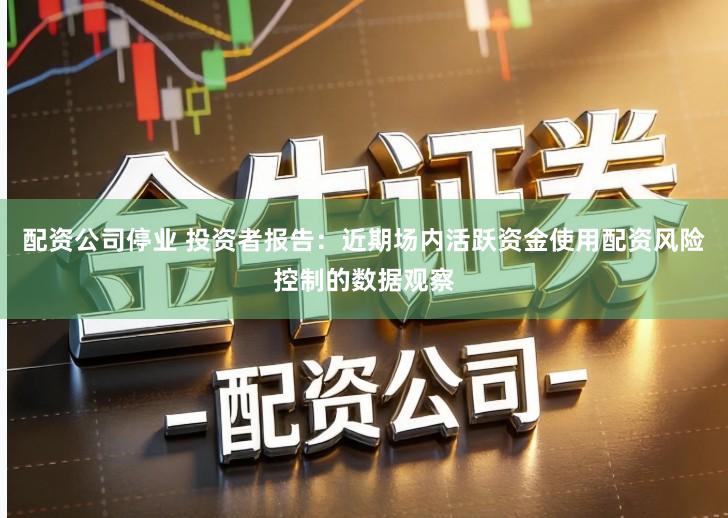 配资公司停业 投资者报告：近期场内活跃资金使用配资风险控制的数据观察