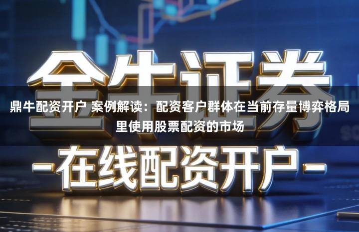 鼎牛配资开户 案例解读：配资客户群体在当前存量博弈格局里使用股票配资的市场