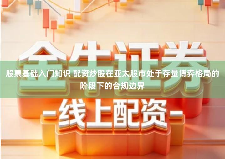 股票基础入门知识 配资炒股在亚太股市处于存量博弈格局的阶段下的合规边界