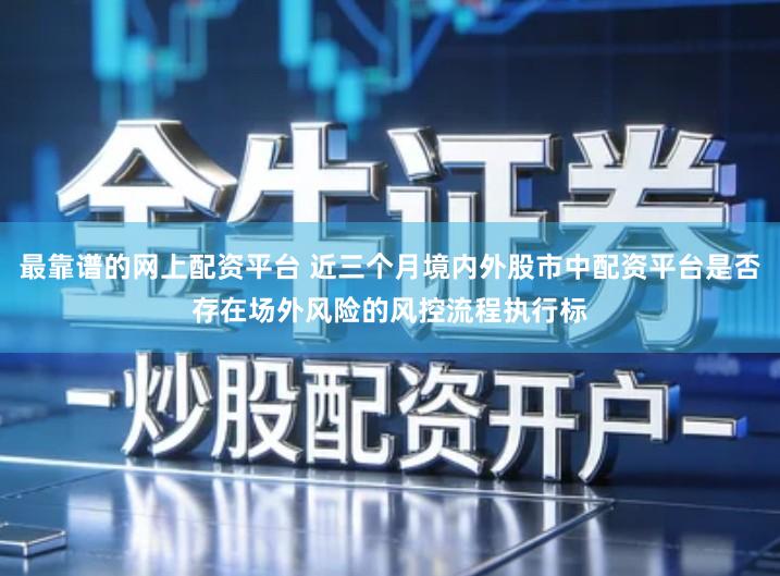 最靠谱的网上配资平台 近三个月境内外股市中配资平台是否存在场外风险的风控流程执行标
